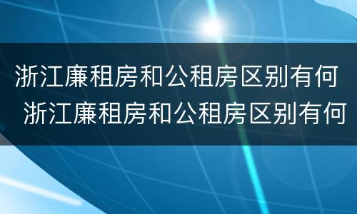 浙江廉租房和公租房区别有何 浙江廉租房和公租房区别有何联系