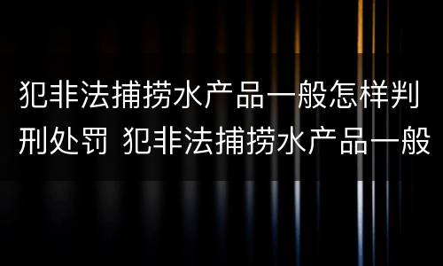 犯非法捕捞水产品一般怎样判刑处罚 犯非法捕捞水产品一般怎样判刑处罚的