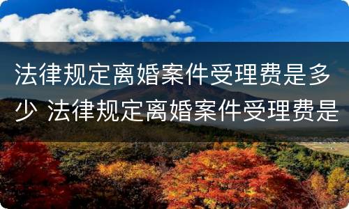 法律规定离婚案件受理费是多少 法律规定离婚案件受理费是多少呢
