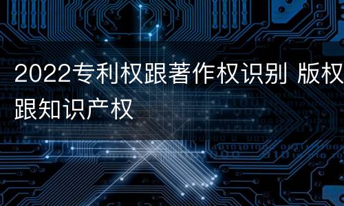 2022专利权跟著作权识别 版权跟知识产权