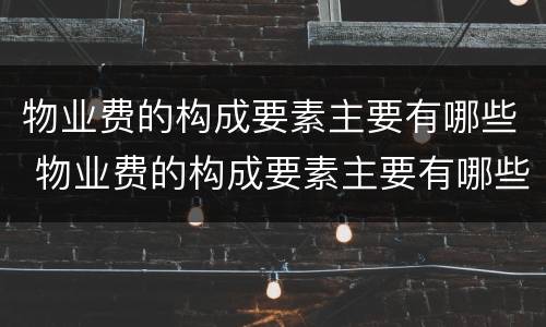 物业费的构成要素主要有哪些 物业费的构成要素主要有哪些内容