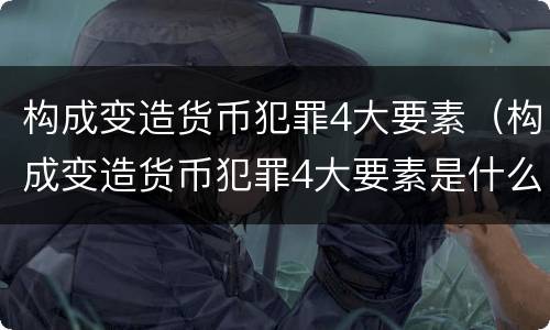 构成变造货币犯罪4大要素（构成变造货币犯罪4大要素是什么）