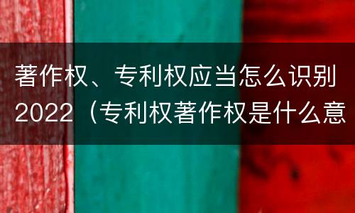 著作权、专利权应当怎么识别2022（专利权著作权是什么意思）