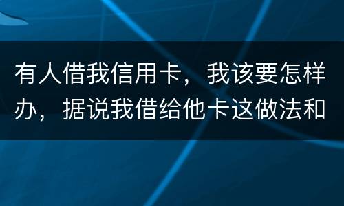 有人借我信用卡，我该要怎样办，据说我借给他卡这做法和他构成共有犯罪了