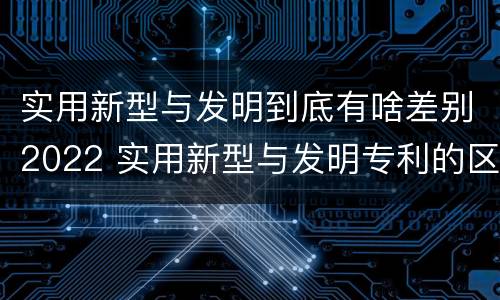 实用新型与发明到底有啥差别2022 实用新型与发明专利的区别有哪些