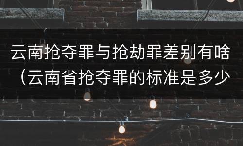 云南抢夺罪与抢劫罪差别有啥（云南省抢夺罪的标准是多少?）