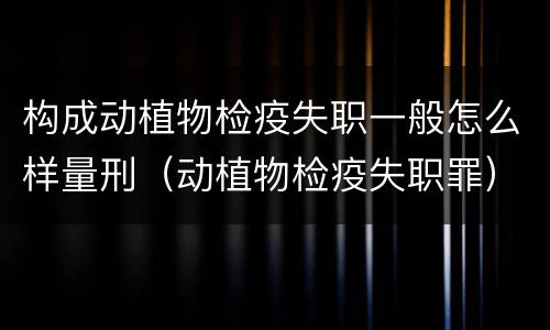 构成动植物检疫失职一般怎么样量刑（动植物检疫失职罪）