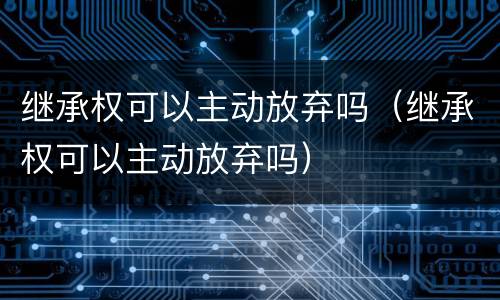 继承权可以主动放弃吗（继承权可以主动放弃吗）