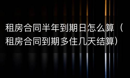 租房合同半年到期日怎么算（租房合同到期多住几天结算）