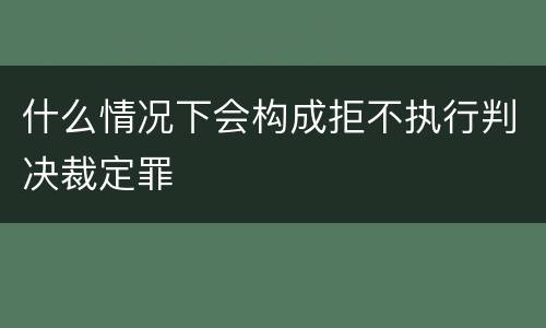 什么情况下会构成拒不执行判决裁定罪