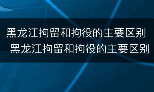 黑龙江拘留和拘役的主要区别 黑龙江拘留和拘役的主要区别是什么