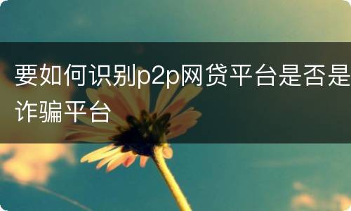 要如何识别p2p网贷平台是否是诈骗平台