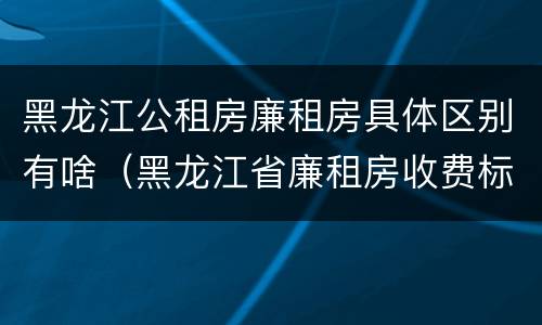 黑龙江公租房廉租房具体区别有啥（黑龙江省廉租房收费标准是多少）