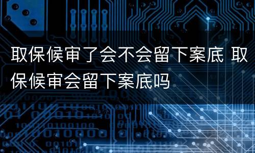 取保候审了会不会留下案底 取保候审会留下案底吗