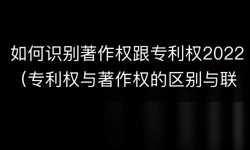 如何识别著作权跟专利权2022（专利权与著作权的区别与联系）