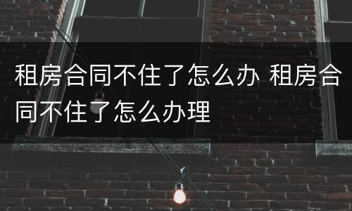 租房合同不住了怎么办 租房合同不住了怎么办理