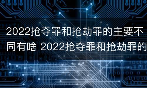 2022抢夺罪和抢劫罪的主要不同有啥 2022抢夺罪和抢劫罪的主要不同有啥区别