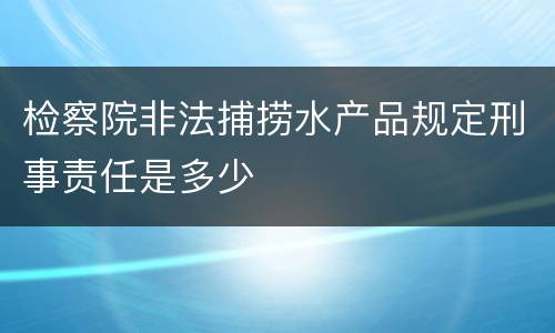 检察院非法捕捞水产品规定刑事责任是多少