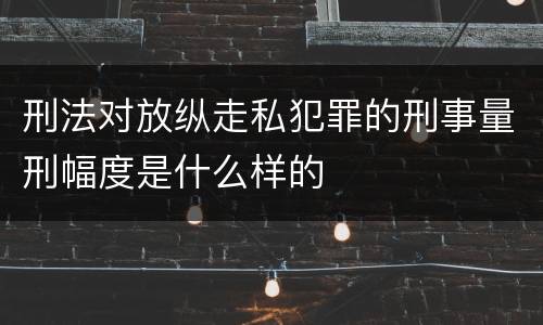 刑法对放纵走私犯罪的刑事量刑幅度是什么样的