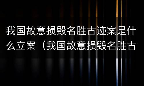 我国故意损毁名胜古迹案是什么立案（我国故意损毁名胜古迹案是什么立案标准）