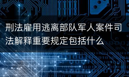 刑法雇用逃离部队军人案件司法解释重要规定包括什么