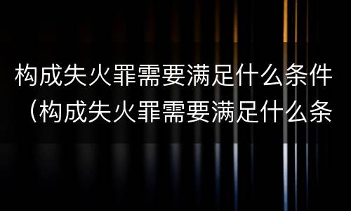 构成失火罪需要满足什么条件（构成失火罪需要满足什么条件才能立案）