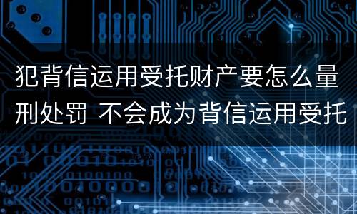 犯背信运用受托财产要怎么量刑处罚 不会成为背信运用受托财产罪的犯罪主体