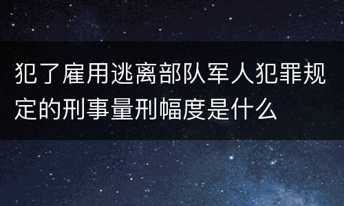 犯了雇用逃离部队军人犯罪规定的刑事量刑幅度是什么