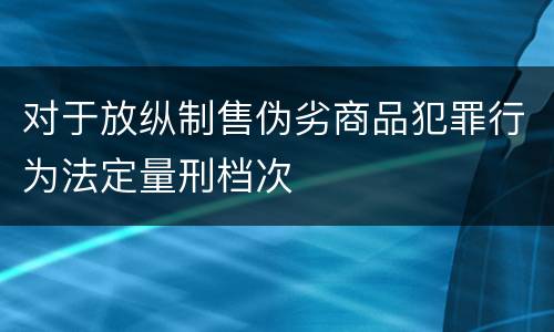 对于放纵制售伪劣商品犯罪行为法定量刑档次