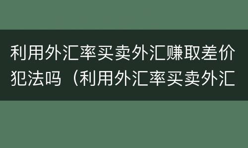 利用外汇率买卖外汇赚取差价犯法吗（利用外汇率买卖外汇赚取差价犯法吗判几年）