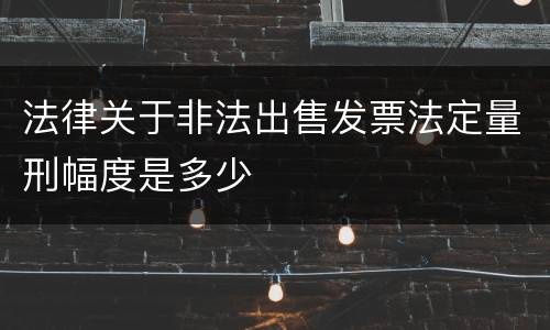 法律关于非法出售发票法定量刑幅度是多少