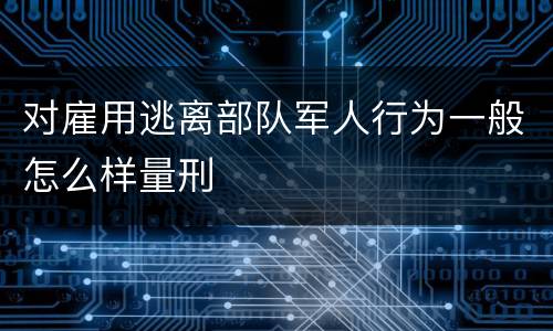 对雇用逃离部队军人行为一般怎么样量刑