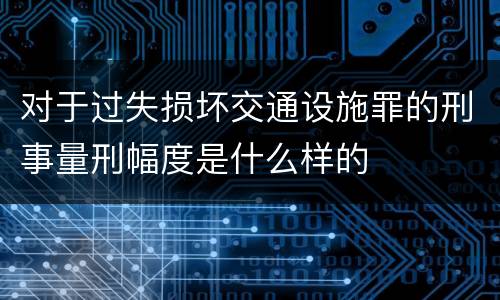 对于过失损坏交通设施罪的刑事量刑幅度是什么样的