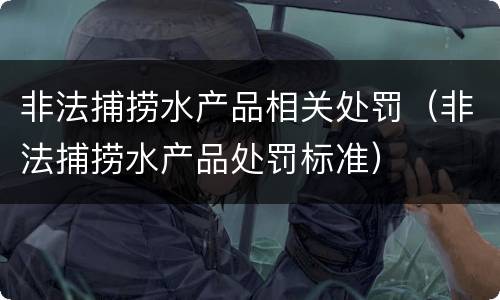 非法捕捞水产品相关处罚（非法捕捞水产品处罚标准）