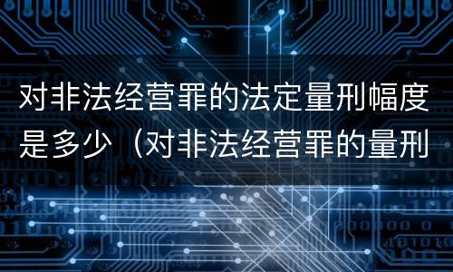 对非法经营罪的法定量刑幅度是多少（对非法经营罪的量刑意见）