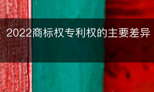 2022商标权专利权的主要差异