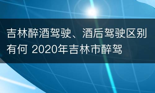吉林醉酒驾驶、酒后驾驶区别有何 2020年吉林市醉驾