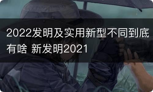 2022发明及实用新型不同到底有啥 新发明2021