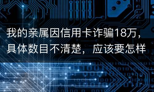 我的亲属因信用卡诈骗18万，具体数目不清楚，应该要怎样办