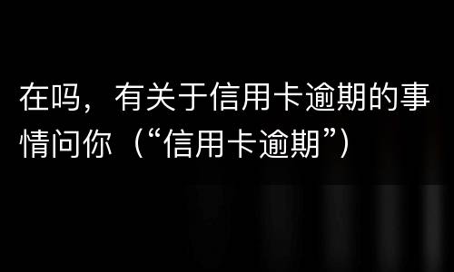 在吗，有关于信用卡逾期的事情问你（“信用卡逾期”）