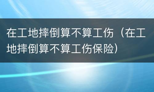 在工地摔倒算不算工伤（在工地摔倒算不算工伤保险）