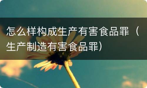 怎么样构成生产有害食品罪（生产制造有害食品罪）