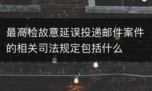 最高检故意延误投递邮件案件的相关司法规定包括什么
