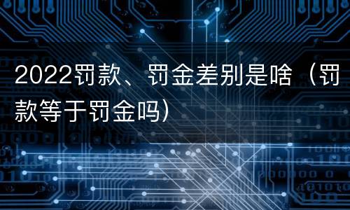 2022罚款、罚金差别是啥（罚款等于罚金吗）