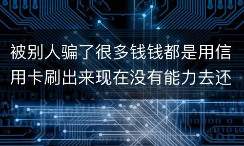 被别人骗了很多钱钱都是用信用卡刷出来现在没有能力去还信用卡的钱了请问我要怎么办