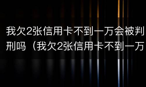 我欠2张信用卡不到一万会被判刑吗（我欠2张信用卡不到一万会被判刑吗）