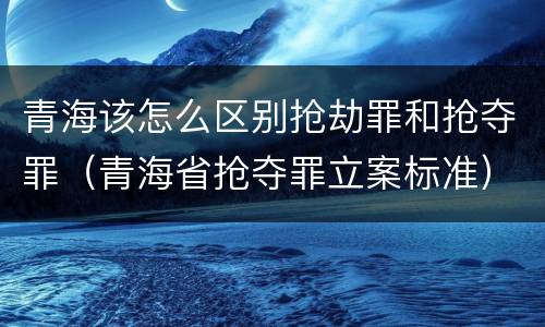 青海该怎么区别抢劫罪和抢夺罪（青海省抢夺罪立案标准）