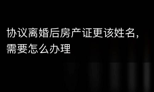 协议离婚后房产证更该姓名，需要怎么办理
