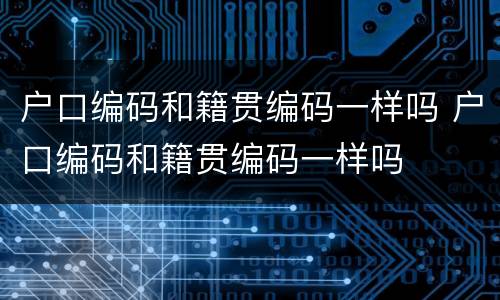 户口编码和籍贯编码一样吗 户口编码和籍贯编码一样吗