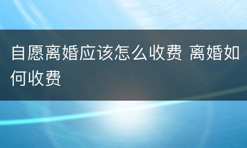 自愿离婚应该怎么收费 离婚如何收费